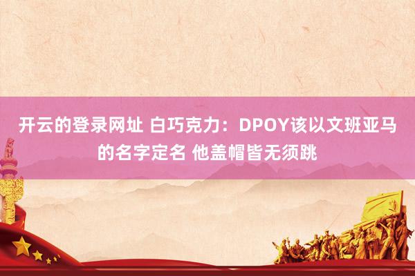 开云的登录网址 白巧克力:DPOY该以文班亚马的名字定名 他盖帽皆无须跳