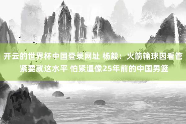 开云的世界杯中国登录网址 杨毅:火箭输球因看管 紧要就这水平 怕紧逼像25年前的中国男篮