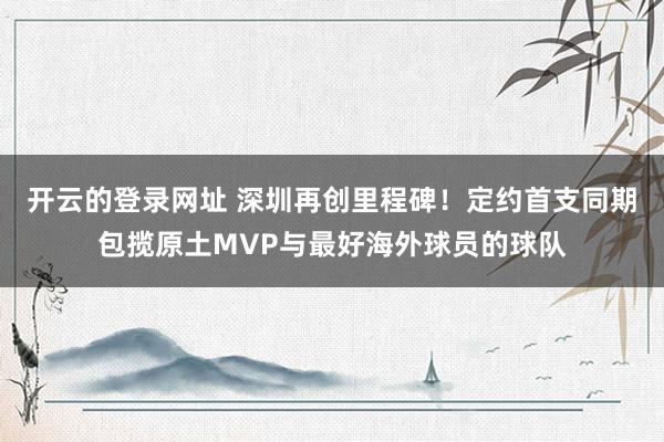 开云的登录网址 深圳再创里程碑!定约首支同期包揽原土MVP与最好海外球员的球队