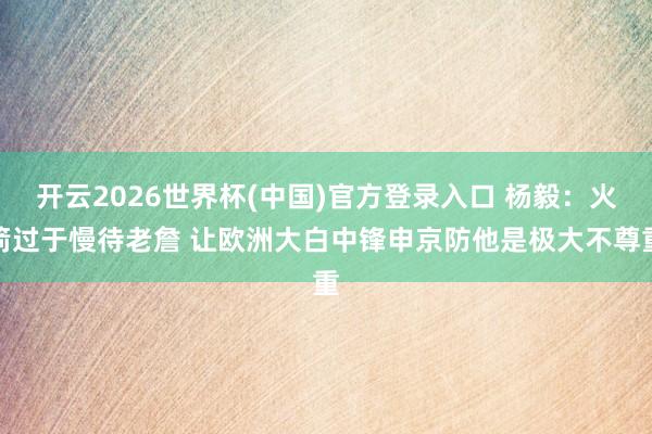 开云2026世界杯(中国)官方登录入口 杨毅:火箭过于慢待老詹 让欧洲大白中锋申京防他是极大不尊重
