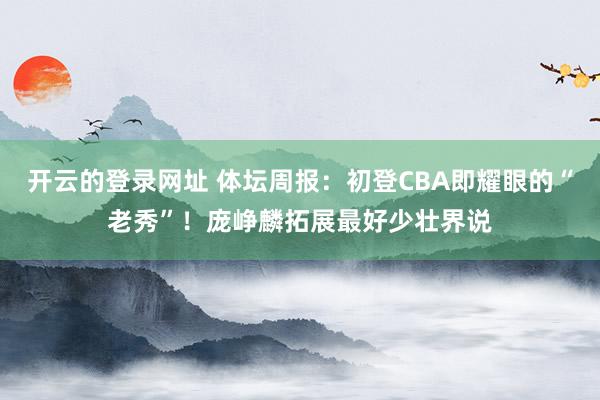 开云的登录网址 体坛周报：初登CBA即耀眼的“老秀”！庞峥麟拓展最好少壮界说