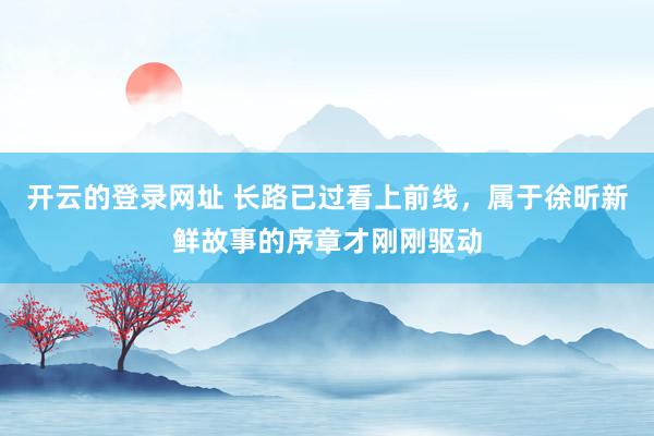 开云的登录网址 长路已过看上前线,属于徐昕新鲜故事的序章才刚刚驱动