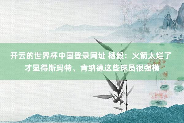 开云的世界杯中国登录网址 杨毅：火箭太烂了 才显得斯玛特、肯纳德这些球员很强横