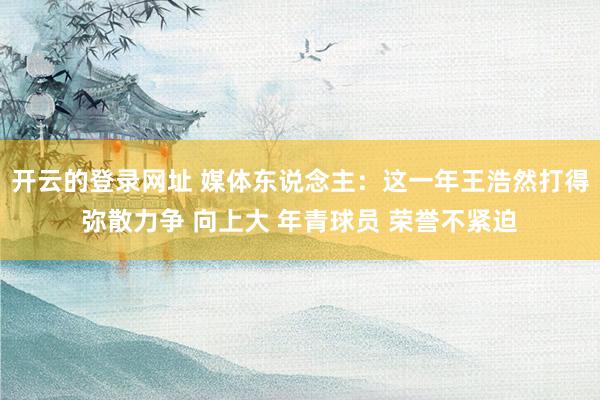 开云的登录网址 媒体东说念主:这一年王浩然打得弥散力争 向上大 年青球员 荣誉不紧迫
