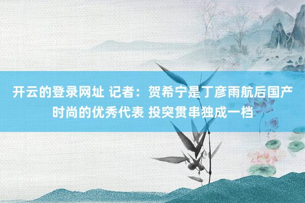 开云的登录网址 记者:贺希宁是丁彦雨航后国产时尚的优秀代表 投突贯串独成一档