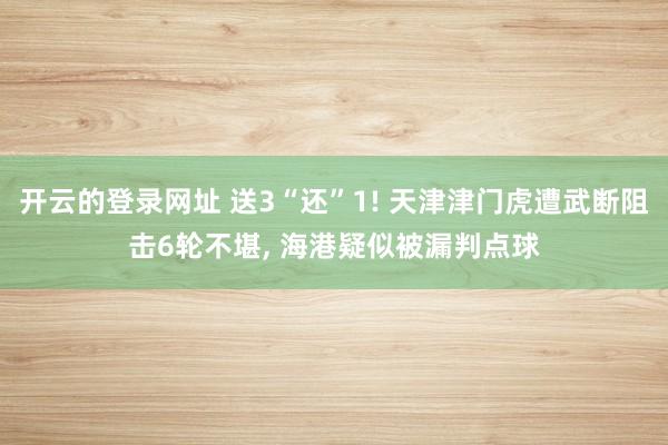 开云的登录网址 送3“还”1! 天津津门虎遭武断阻击6轮不堪, 海港疑似被漏判点球