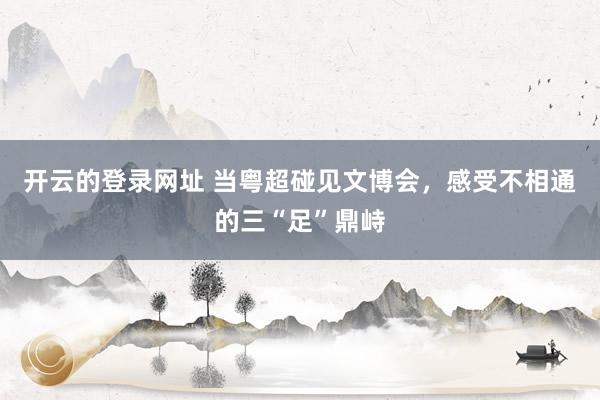 开云的登录网址 当粤超碰见文博会，感受不相通的三“足”鼎峙