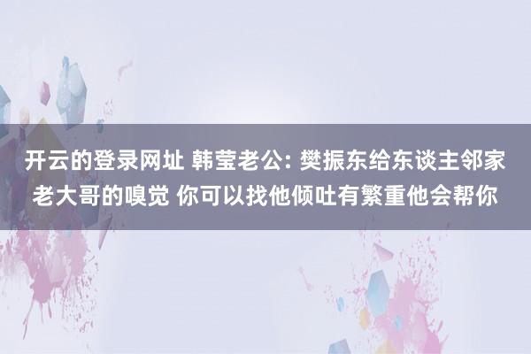 开云的登录网址 韩莹老公: 樊振东给东谈主邻家老大哥的嗅觉 你可以找他倾吐有繁重他会帮你