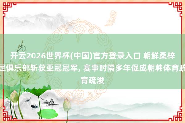 开云2026世界杯(中国)官方登录入口 朝鲜桑梓女足俱乐部斩获亚冠冠军, 赛事时隔多年促成朝韩体育疏浚