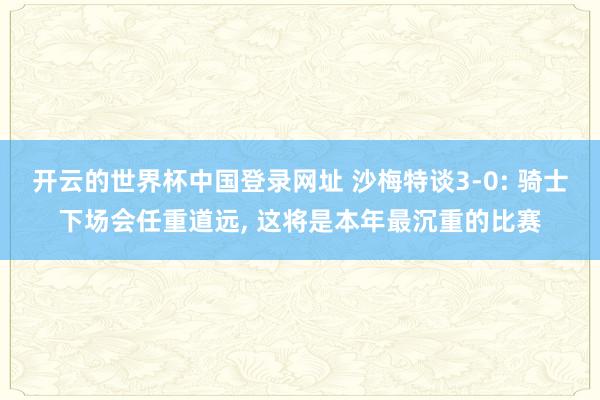 开云的世界杯中国登录网址 沙梅特谈3-0: 骑士下场会任重道远, 这将是本年最沉重的比赛