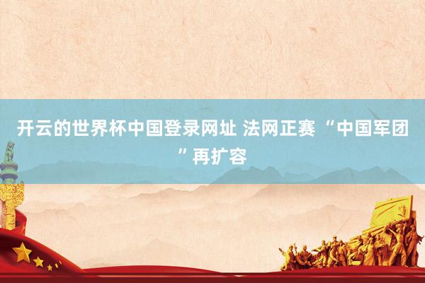 开云的世界杯中国登录网址 法网正赛 “中国军团”再扩容