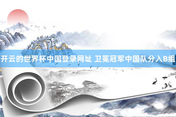 开云的世界杯中国登录网址 卫冕冠军中国队分入B组