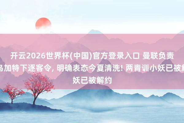 开云2026世界杯(中国)官方登录入口 曼联负责向乌加特下逐客令, 明确表态今夏清洗! 两青训小妖已被解约