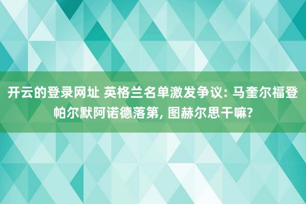 开云的登录网址 英格兰名单激发争议: 马奎尔福登帕尔默阿诺德落第, 图赫尔思干嘛?