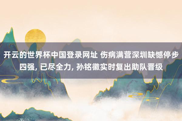 开云的世界杯中国登录网址 伤病满营深圳缺憾停步四强, 已尽全力, 孙铭徽实时复出助队晋级