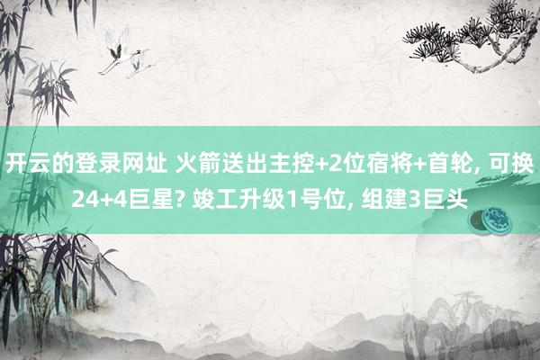开云的登录网址 火箭送出主控+2位宿将+首轮, 可换24+4巨星? 竣工升级1号位, 组建3巨头