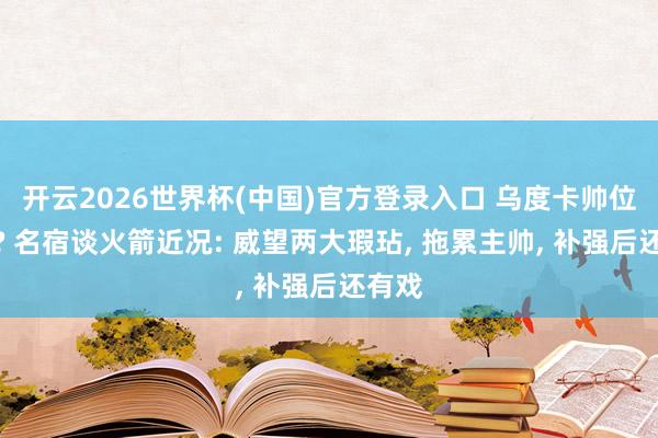 开云2026世界杯(中国)官方登录入口 乌度卡帅位无忧? 名宿谈火箭近况: 威望两大瑕玷, 拖累主帅, 补强后还有戏