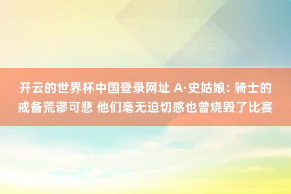 开云的世界杯中国登录网址 A·史姑娘: 骑士的戒备荒谬可悲 他们毫无迫切感也曾烧毁了比赛
