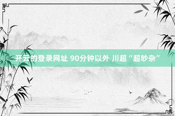 开云的登录网址 90分钟以外 川超“超吵杂”