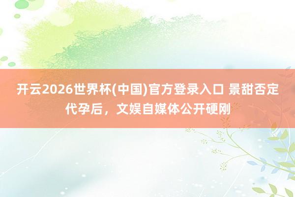 开云2026世界杯(中国)官方登录入口 景甜否定代孕后,文娱自媒体公开硬刚