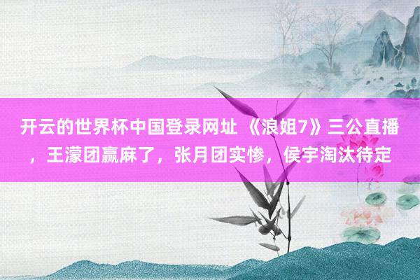 开云的世界杯中国登录网址 《浪姐7》三公直播,王濛团赢麻了,张月团实惨,侯宇淘汰待定