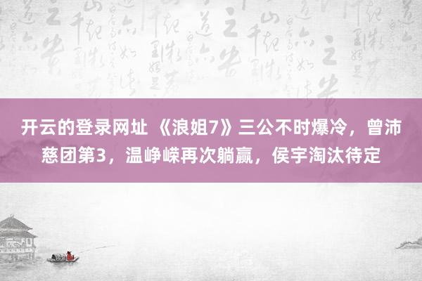 开云的登录网址 《浪姐7》三公不时爆冷,曾沛慈团第3,温峥嵘再次躺赢,侯宇淘汰待定