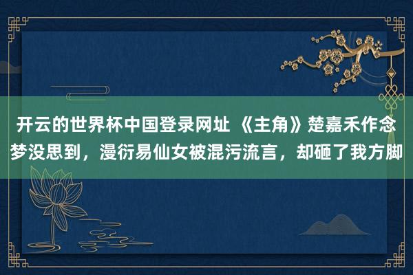 开云的世界杯中国登录网址 《主角》楚嘉禾作念梦没思到,漫衍易仙女被混污流言,却砸了我方脚