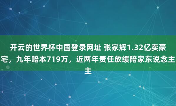 开云的世界杯中国登录网址 张家辉1.32亿卖豪宅，九年赔本719万，近两年责任放缓陪家东说念主