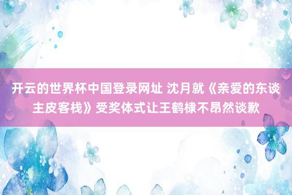 开云的世界杯中国登录网址 沈月就《亲爱的东谈主皮客栈》受奖体式让王鹤棣不昂然谈歉