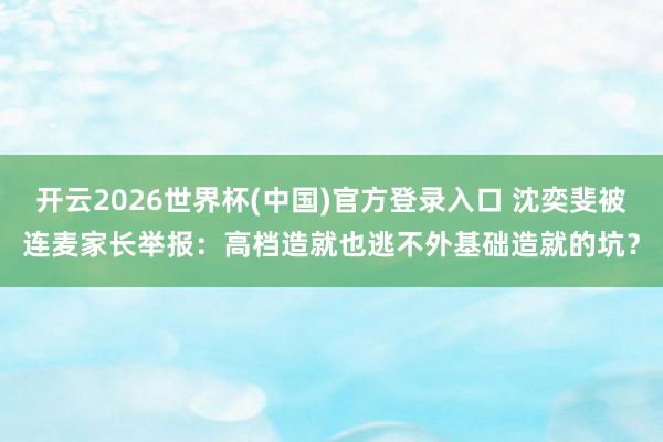 开云2026世界杯(中国)官方登录入口 沈奕斐被连麦家长举报:高档造就也逃不外基础造就的坑?
