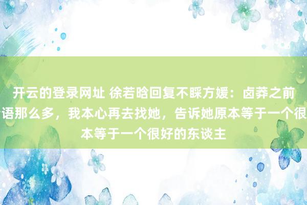 开云的登录网址 徐若晗回复不睬方媛:卤莽之前莫得找她话语那么多,我本心再去找她,告诉她原本等于一个很好的东谈主