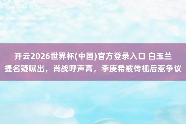 开云2026世界杯(中国)官方登录入口 白玉兰提名疑曝出,肖战呼声高,李庚希被传视后惹争议