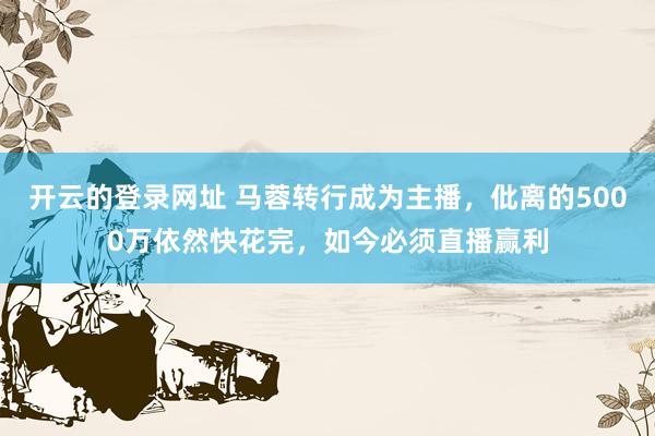 开云的登录网址 马蓉转行成为主播,仳离的5000万依然快花完,如今必须直播赢利