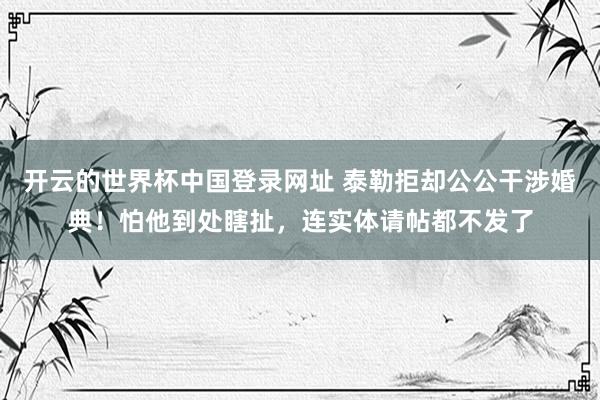 开云的世界杯中国登录网址 泰勒拒却公公干涉婚典!怕他到处瞎扯,连实体请帖都不发了
