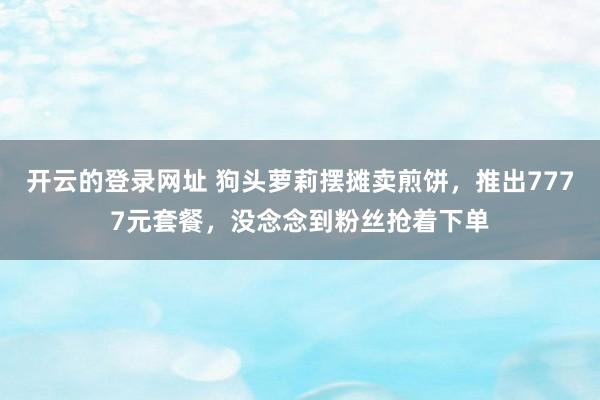 开云的登录网址 狗头萝莉摆摊卖煎饼,推出7777元套餐,没念念到粉丝抢着下单