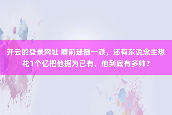 开云的登录网址 畴前迷倒一派,还有东说念主想花1个亿把他据为己有,他到底有多帅?