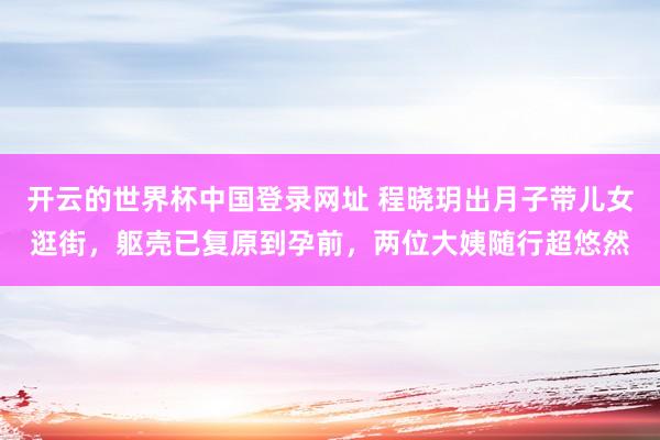 开云的世界杯中国登录网址 程晓玥出月子带儿女逛街,躯壳已复原到孕前,两位大姨随行超悠然