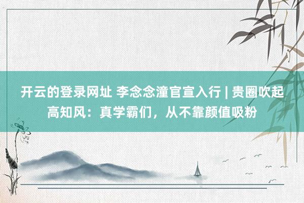 开云的登录网址 李念念潼官宣入行 | 贵圈吹起高知风:真学霸们,从不靠颜值吸粉