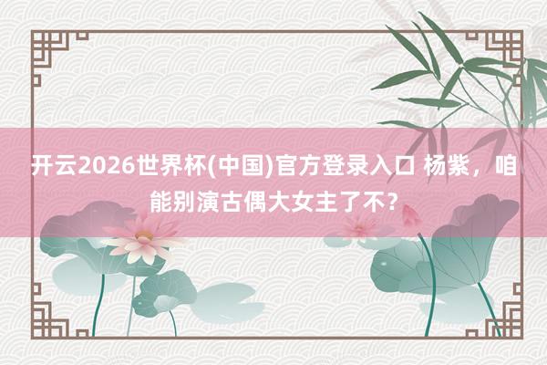 开云2026世界杯(中国)官方登录入口 杨紫,咱能别演古偶大女主了不?