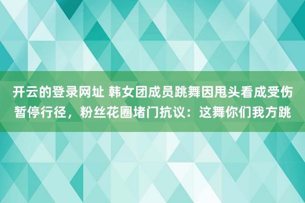 开云的登录网址 韩女团成员跳舞因甩头看成受伤暂停行径,粉丝花圈堵门抗议:这舞你们我方跳