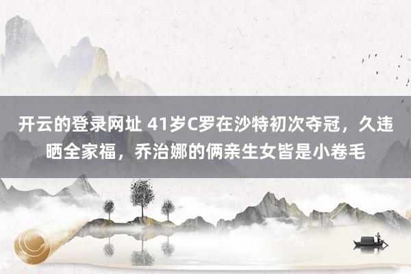 开云的登录网址 41岁C罗在沙特初次夺冠,久违晒全家福,乔治娜的俩亲生女皆是小卷毛