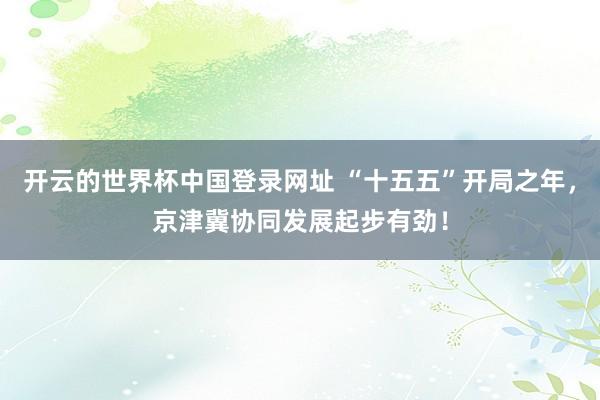 开云的世界杯中国登录网址 “十五五”开局之年,京津冀协同发展起步有劲!