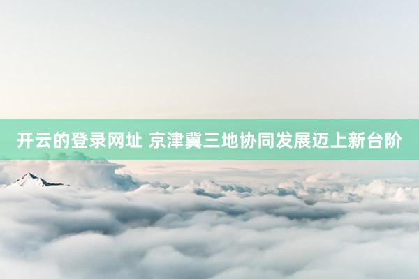 开云的登录网址 京津冀三地协同发展迈上新台阶