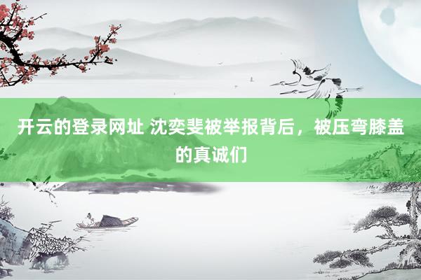 开云的登录网址 沈奕斐被举报背后,被压弯膝盖的真诚们