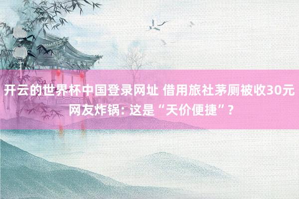 开云的世界杯中国登录网址 借用旅社茅厕被收30元 网友炸锅: 这是“天价便捷”?