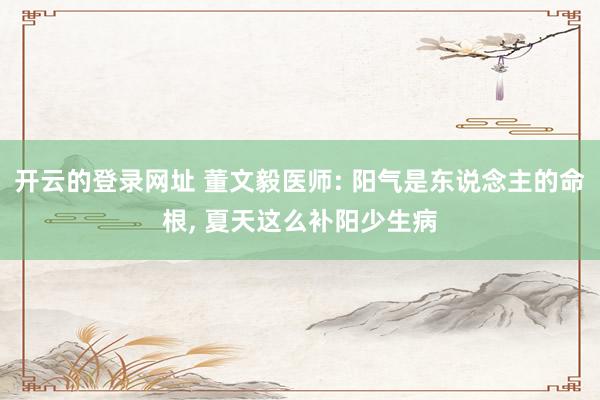 开云的登录网址 董文毅医师: 阳气是东说念主的命根, 夏天这么补阳少生病
