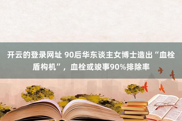 开云的登录网址 90后华东谈主女博士造出“血栓盾构机”,血栓或竣事90%排除率