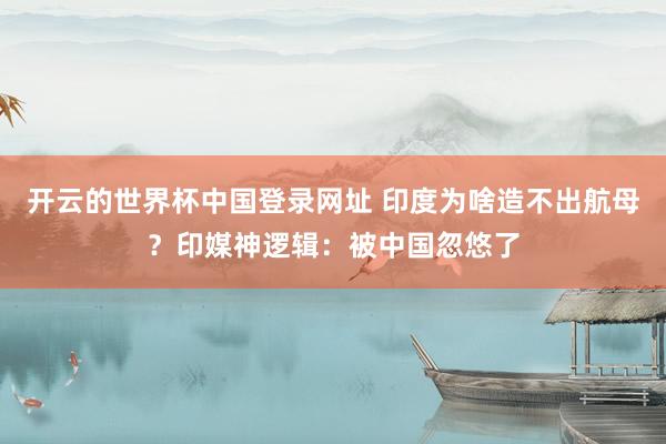 开云的世界杯中国登录网址 印度为啥造不出航母?印媒神逻辑:被中国忽悠了