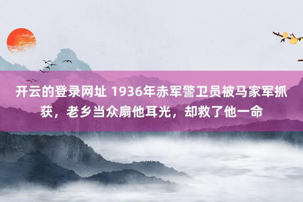 开云的登录网址 1936年赤军警卫员被马家军抓获，老乡当众扇他耳光，却救了他一命