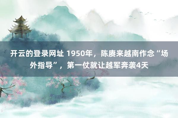 开云的登录网址 1950年,陈赓来越南作念“场外指导”,第一仗就让越军奔袭4天